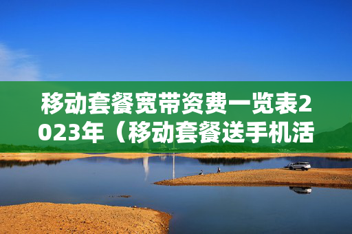 移动套餐宽带资费一览表2023年（移动套餐送手机活动2023）