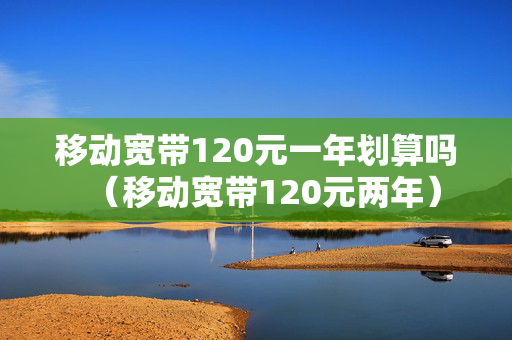 移动宽带120元一年划算吗（移动宽带120元两年）