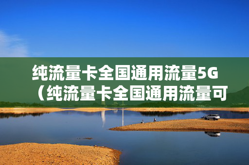 纯流量卡全国通用流量5G（纯流量卡全国通用流量可靠吗?）