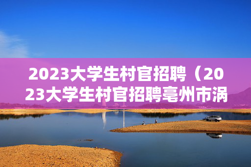 2023大学生村官招聘（2023大学生村官招聘亳州市涡阳县）