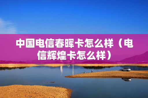 中国电信春晖卡怎么样（电信辉煌卡怎么样）