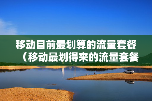 移动目前最划算的流量套餐（移动最划得来的流量套餐）