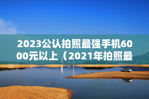 2023公认拍照最强手机6000元以上（2021年拍照最牛的手机）