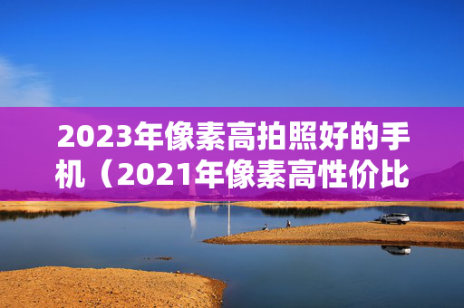 2023年像素高拍照好的手机（2021年像素高性价比高的手机）