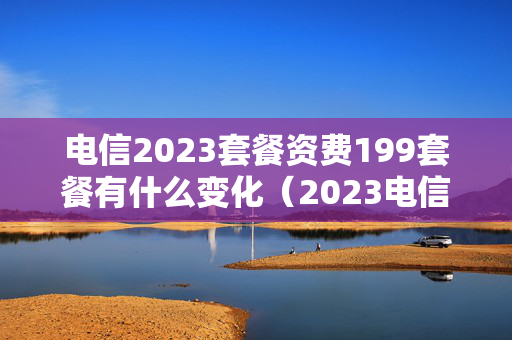 电信2023套餐资费199套餐有什么变化（2023电信新套餐）