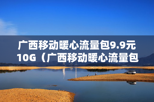 广西移动暖心流量包9.9元10G（广西移动暖心流量包99元10G只能在广西用吗）