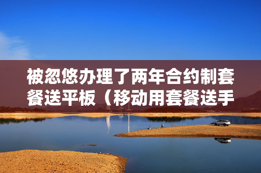 被忽悠办理了两年合约制套餐送平板（移动用套餐送手机合约需要两年,没到期可以解约吗?）