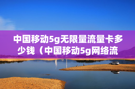 中国移动5g无限量流量卡多少钱（中国移动5g网络流量卡）