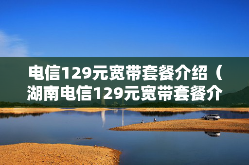 电信129元宽带套餐介绍（湖南电信129元宽带套餐介绍）