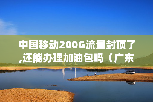 中国移动200G流量封顶了,还能办理加油包吗（广东移动200g流量封顶了）