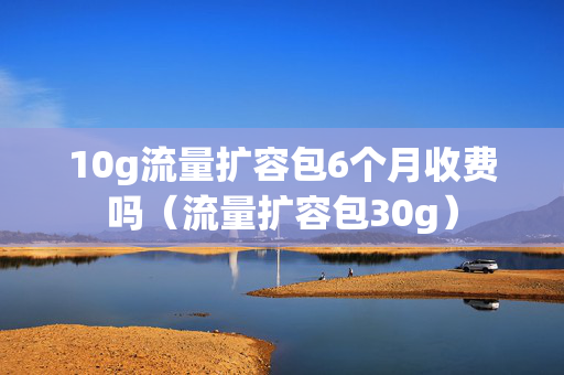 10g流量扩容包6个月收费吗（流量扩容包30g）