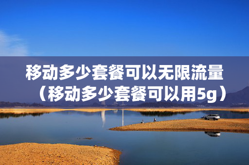 移动多少套餐可以无限流量（移动多少套餐可以用5g）