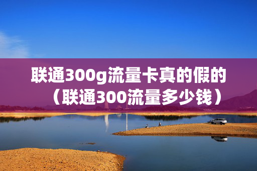 联通300g流量卡真的假的（联通300流量多少钱）