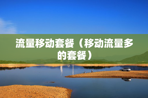 流量移动套餐（移动流量多的套餐）