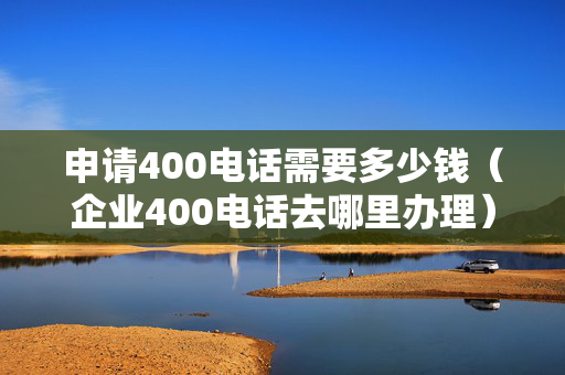 申请400电话需要多少钱（企业400电话去哪里办理）