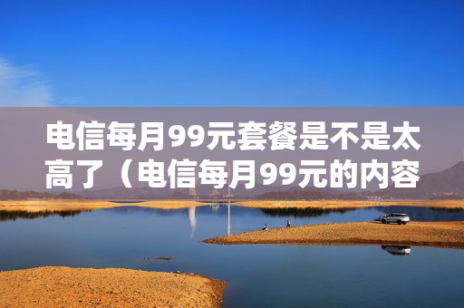 电信每月99元套餐是不是太高了（电信每月99元的内容包括哪些?）
