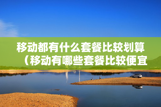 移动都有什么套餐比较划算（移动有哪些套餐比较便宜）