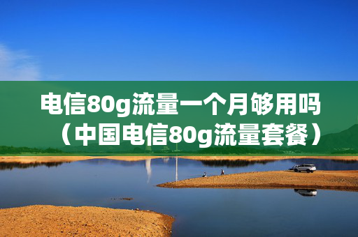 电信80g流量一个月够用吗（中国电信80g流量套餐）