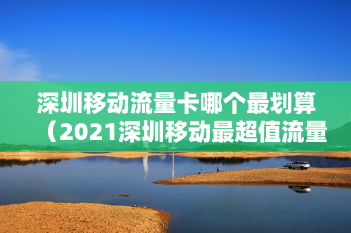 深圳移动流量卡哪个最划算（2021深圳移动最超值流量套餐）