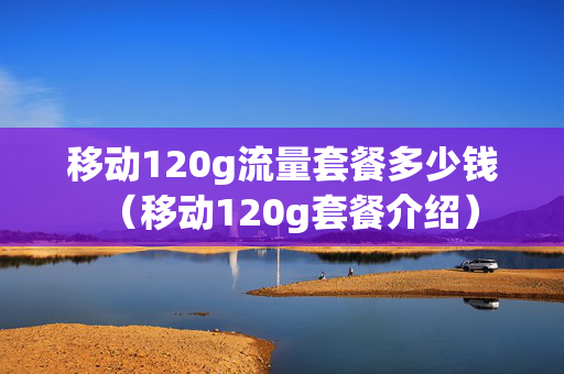 移动120g流量套餐多少钱（移动120g套餐介绍）
