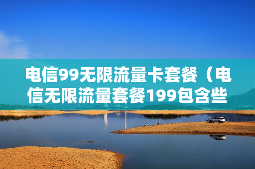 电信99无限流量卡套餐（电信无限流量套餐199包含些什么）
