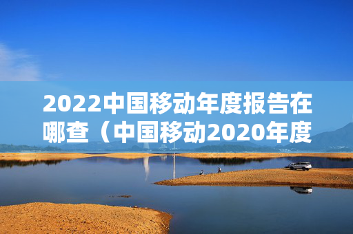 2022中国移动年度报告在哪查（中国移动2020年度报表）