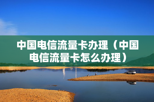 中国电信流量卡办理（中国电信流量卡怎么办理）