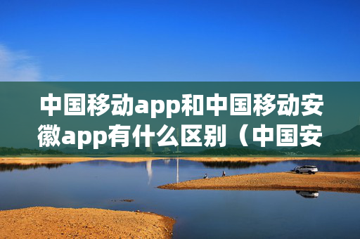 中国移动app和中国移动安徽app有什么区别（中国安徽移动app官方下载）