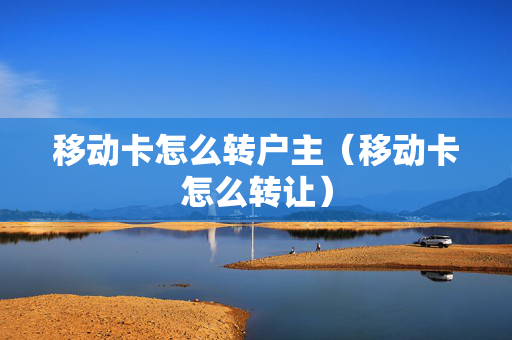 移动卡怎么转户主（移动卡怎么转让）