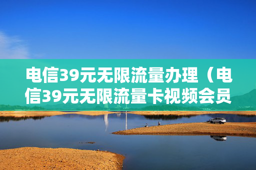 电信39元无限流量办理（电信39元无限流量卡视频会员怎么领取）