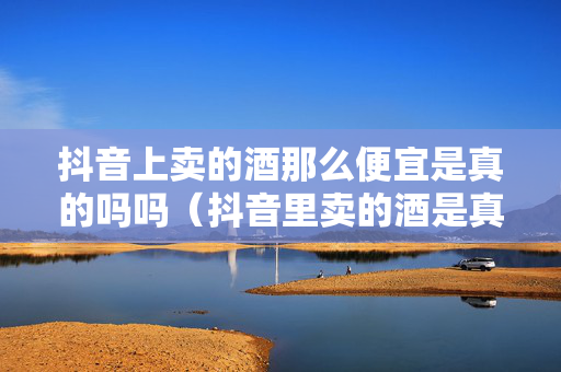抖音上卖的酒那么便宜是真的吗吗（抖音里卖的酒是真是假）