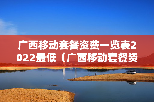 广西移动套餐资费一览表2022最低（广西移动套餐资费详情）