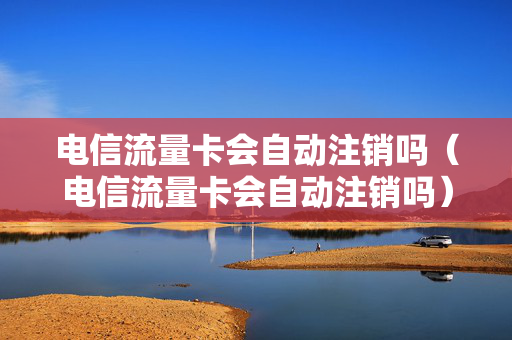 电信流量卡会自动注销吗（电信流量卡会自动注销吗）