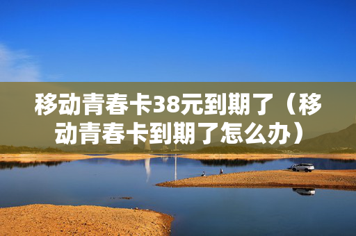 移动青春卡38元到期了（移动青春卡到期了怎么办）
