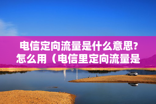 电信定向流量是什么意思?怎么用（电信里定向流量是什么）