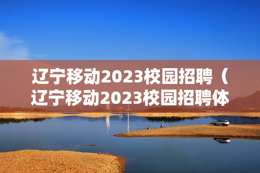 辽宁移动2023校园招聘（辽宁移动2023校园招聘体检）