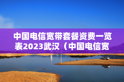 中国电信宽带套餐资费一览表2023武汉（中国电信宽带武汉460元一年）