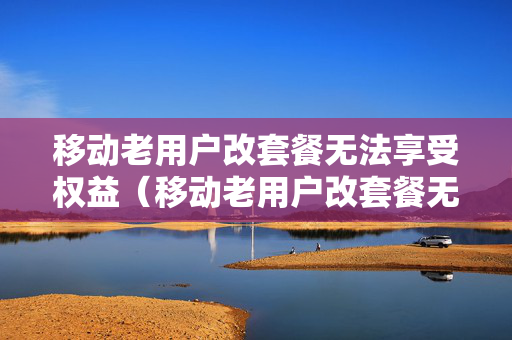 移动老用户改套餐无法享受权益（移动老用户改套餐无法享受权益吗）
