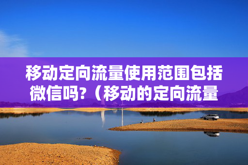 移动定向流量使用范围包括微信吗?（移动的定向流量包括微信吗）