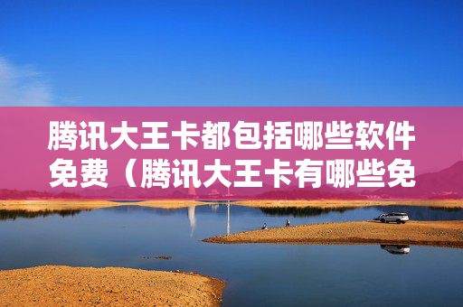 腾讯大王卡都包括哪些软件免费（腾讯大王卡有哪些免费软件）