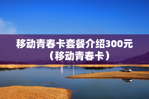 移动青春卡套餐介绍300元（移动青春卡）