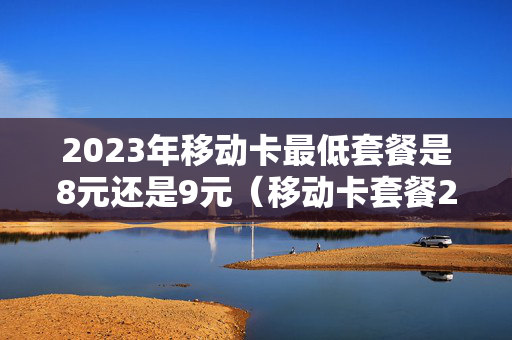 2023年移动卡最低套餐是8元还是9元（移动卡套餐2021年）