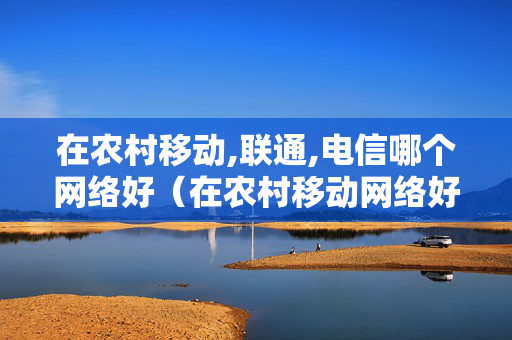 在农村移动,联通,电信哪个网络好（在农村移动网络好还是电信网络好）