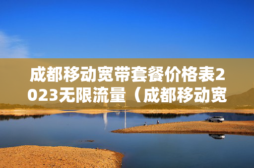成都移动宽带套餐价格表2023无限流量（成都移动宽带套餐价格表2023无限流量卡）