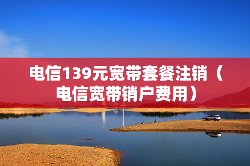 电信139元宽带套餐注销（电信宽带销户费用）