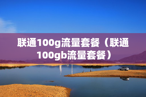 联通100g流量套餐（联通100gb流量套餐）