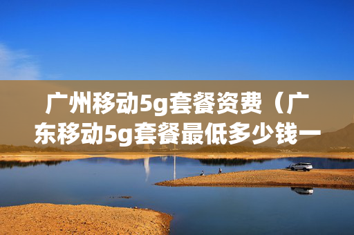 广州移动5g套餐资费（广东移动5g套餐最低多少钱一个月）