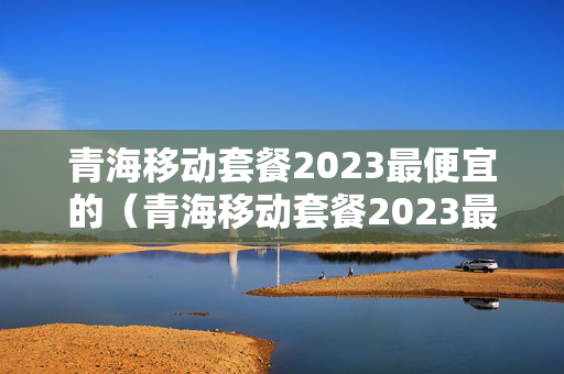 青海移动套餐2023最便宜的（青海移动套餐2023最便宜的套餐）
