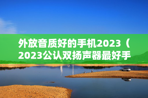 外放音质好的手机2023（2023公认双扬声器最好手机）