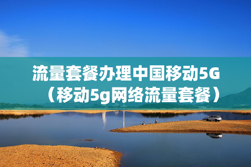 流量套餐办理中国移动5G（移动5g网络流量套餐）